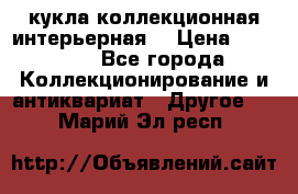 кукла коллекционная интерьерная  › Цена ­ 30 000 - Все города Коллекционирование и антиквариат » Другое   . Марий Эл респ.